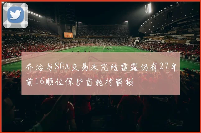 乔治与SGA交易未完结雷霆仍有27年前16顺位保护首轮待解锁