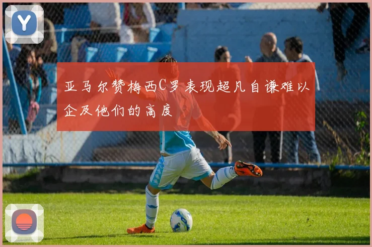 亚马尔赞梅西C罗表现超凡自谦难以企及他们的高度