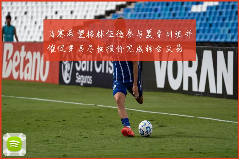 马赛希望格林伍德参与夏季训练并催促罗马尽快报价完成转会交易
