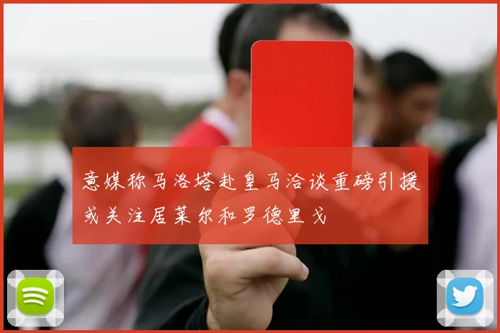 意媒称马洛塔赴皇马洽谈重磅引援或关注居莱尔和罗德里戈