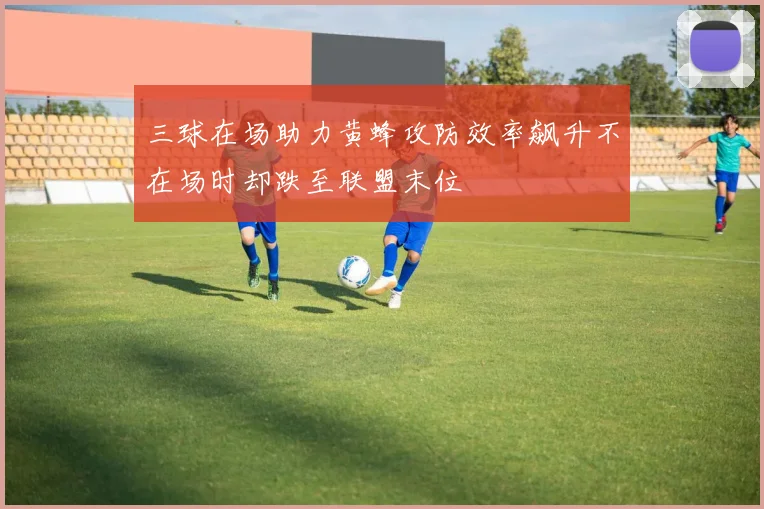 三球在场助力黄蜂攻防效率飙升不在场时却跌至联盟末位