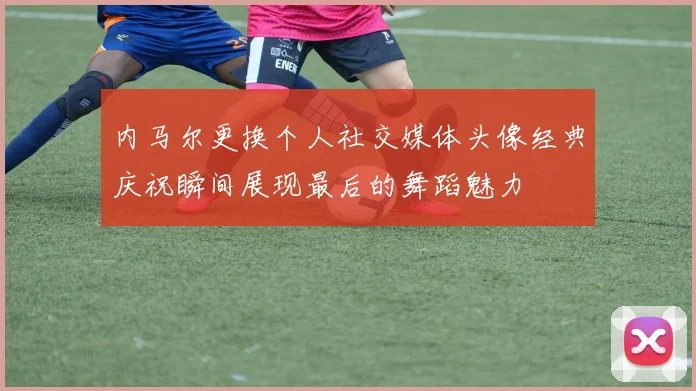 内马尔更换个人社交媒体头像经典庆祝瞬间展现最后的舞蹈魅力