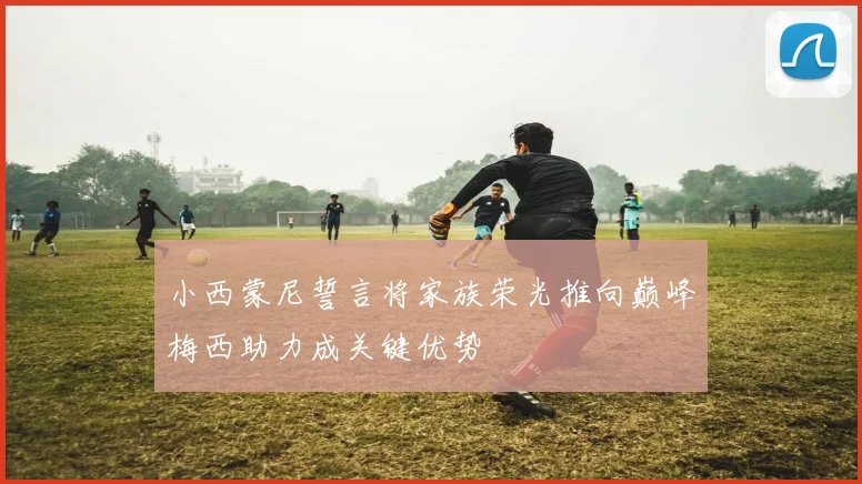 小西蒙尼誓言将家族荣光推向巅峰梅西助力成关键优势