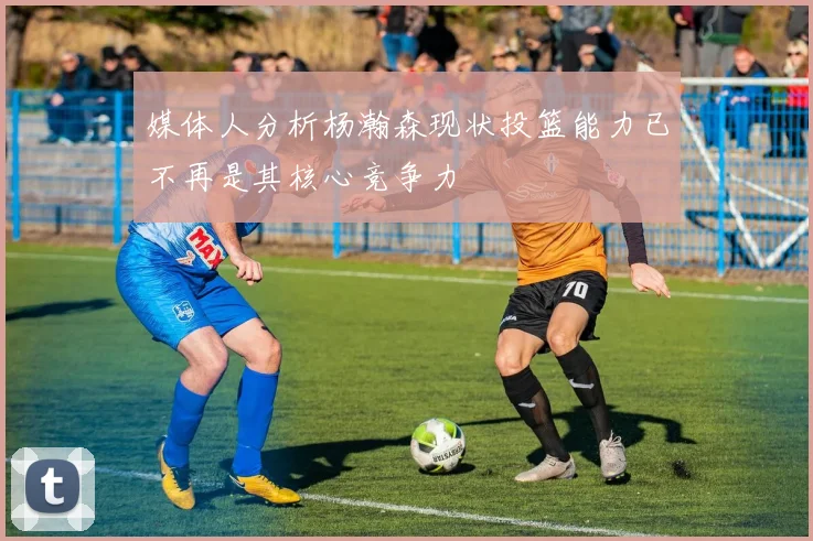 媒体人分析杨瀚森现状投篮能力已不再是其核心竞争力