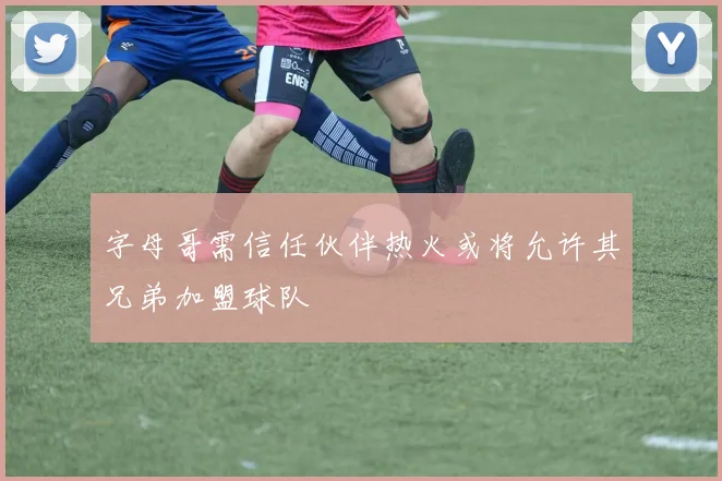 字母哥需信任伙伴热火或将允许其兄弟加盟球队