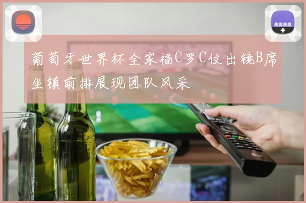 葡萄牙世界杯全家福C罗C位出镜B席坐镇前排展现团队风采