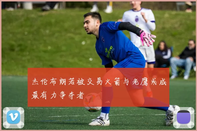 杰伦布朗若被交易火箭与老鹰或成最有力争夺者