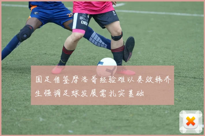 国足借鉴摩洛哥经验难以奏效韩乔生强调足球发展需扎实基础
