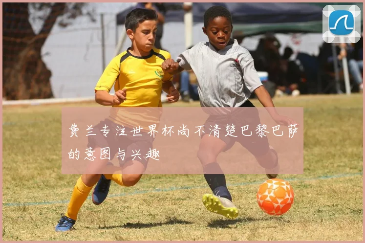 费兰专注世界杯尚不清楚巴黎巴萨的意图与兴趣
